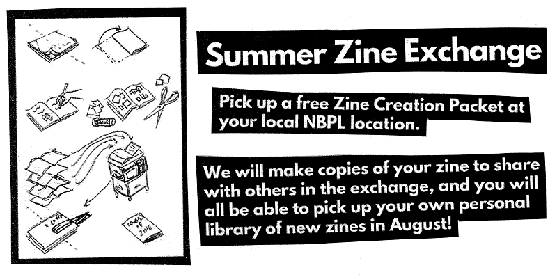 Summer Zine Exchange. Pick up a free Zine Creation Packet at your local NBPL location. We will make copies of your zine to share with others in the exchange, and you will all be able to pick up your own personal library of new zines in Aufgust!